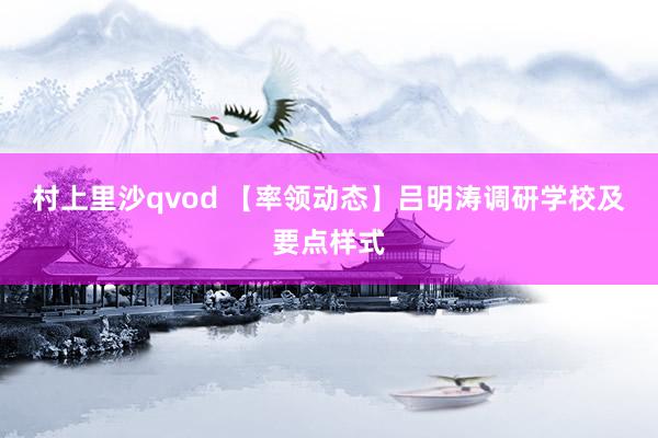 村上里沙qvod 【率领动态】吕明涛调研学校及要点样式