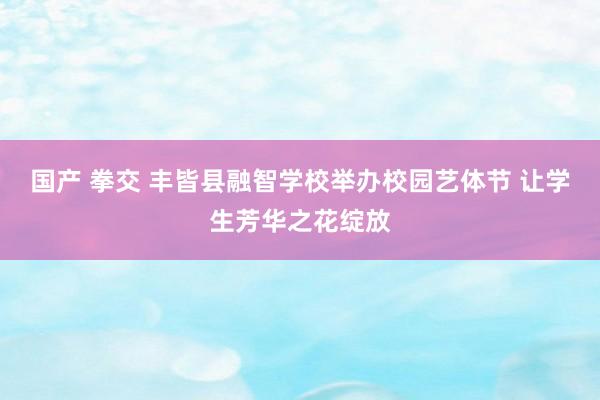 国产 拳交 丰皆县融智学校举办校园艺体节 让学生芳华之花绽放