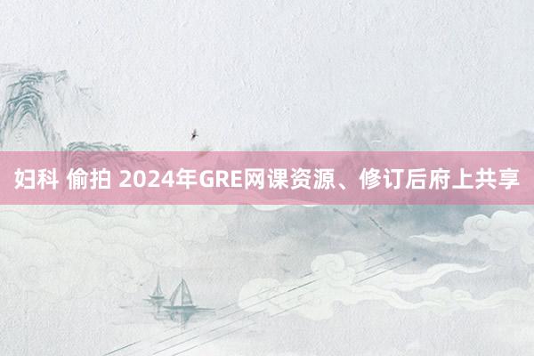 妇科 偷拍 2024年GRE网课资源、修订后府上共享