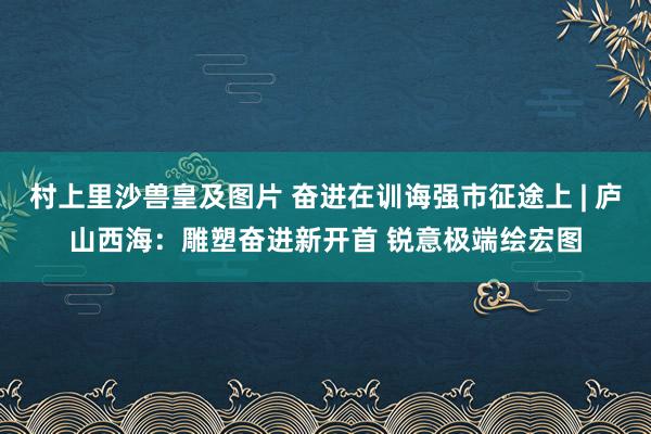 村上里沙兽皇及图片 奋进在训诲强市征途上 | 庐山西海：雕塑奋进新开首 锐意极端绘宏图