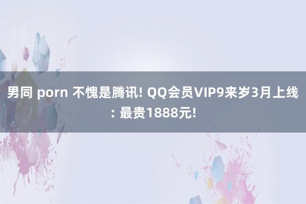 男同 porn 不愧是腾讯! QQ会员VIP9来岁3月上线: 最贵1888元!