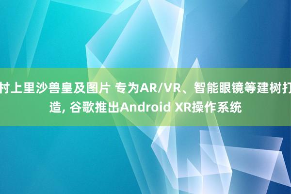 村上里沙兽皇及图片 专为AR/VR、智能眼镜等建树打造， 谷歌推出Android XR操作系统