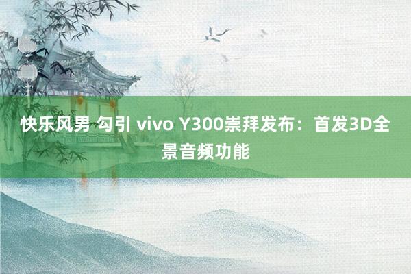 快乐风男 勾引 vivo Y300崇拜发布：首发3D全景音频功能