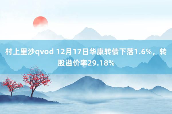 村上里沙qvod 12月17日华康转债下落1.6%，转股溢价率29.18%