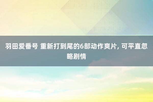 羽田爱番号 重新打到尾的6部动作爽片， 可平直忽略剧情