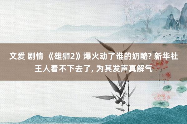 文爱 剧情 《雄狮2》爆火动了谁的奶酪? 新华社王人看不下去了， 为其发声真解气