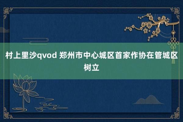 村上里沙qvod 郑州市中心城区首家作协在管城区树立