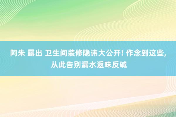 阿朱 露出 卫生间装修隐讳大公开! 作念到这些， 从此告别漏水返味反碱