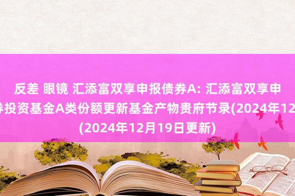 反差 眼镜 汇添富双享申报债券A: 汇添富双享申报债券型证券投资基金A类份额更新基金产物贵府节录(2024年12月19日更新)