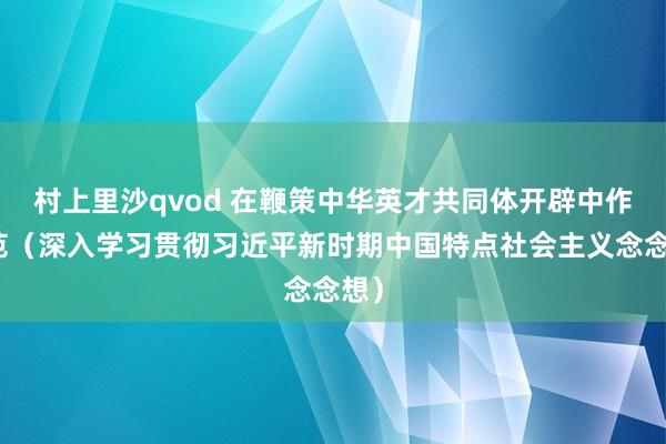 村上里沙qvod 在鞭策中华英才共同体开辟中作示范（深入学习贯彻习近平新时期中国特点社会主义念念想）