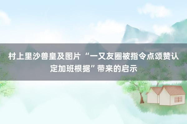 村上里沙兽皇及图片 “一又友圈被指令点颂赞认定加班根据”带来的启示