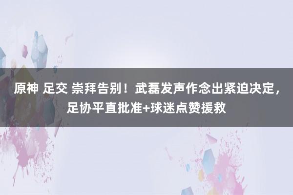 原神 足交 崇拜告别！武磊发声作念出紧迫决定，足协平直批准+球迷点赞援救