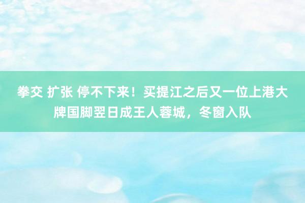 拳交 扩张 停不下来！买提江之后又一位上港大牌国脚翌日成王人蓉城，冬窗入队