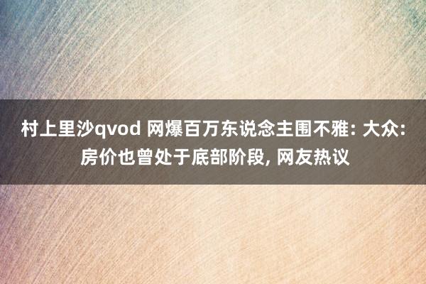 村上里沙qvod 网爆百万东说念主围不雅: 大众: 房价也曾处于底部阶段， 网友热议