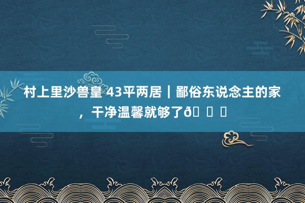 村上里沙兽皇 43平两居｜鄙俗东说念主的家，干净温馨就够了💕