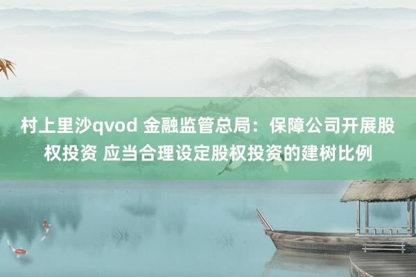 村上里沙qvod 金融监管总局：保障公司开展股权投资 应当合理设定股权投资的建树比例