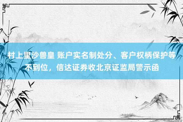 村上里沙兽皇 账户实名制处分、客户权柄保护等不到位，信达证券收北京证监局警示函