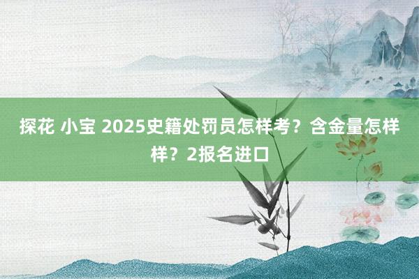 探花 小宝 2025史籍处罚员怎样考？含金量怎样样？2报名进口