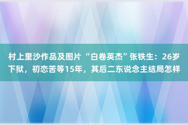 村上里沙作品及图片 “白卷英杰”张铁生：26岁下狱，初恋苦等15年，其后二东说念主结局怎样