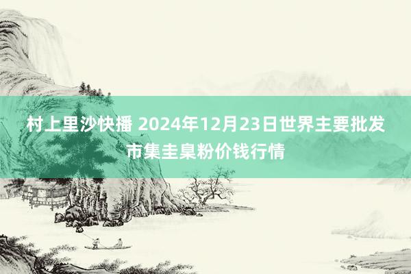 村上里沙快播 2024年12月23日世界主要批发市集圭臬粉价钱行情