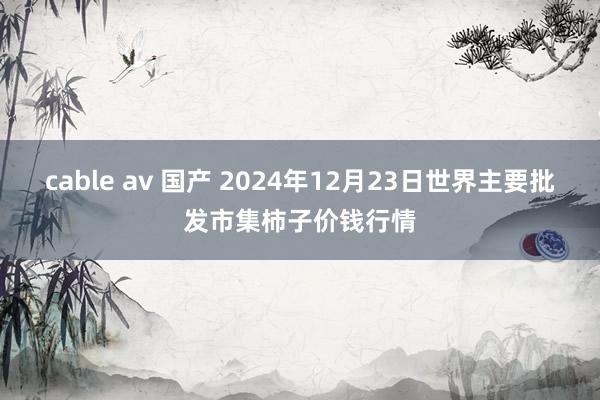 cable av 国产 2024年12月23日世界主要批发市集柿子价钱行情