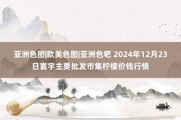 亚洲色图|欧美色图|亚洲色吧 2024年12月23日寰宇主要批发市集柠檬价钱行情