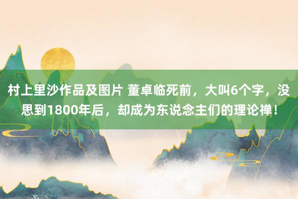 村上里沙作品及图片 董卓临死前，大叫6个字，没思到1800年后，却成为东说念主们的理论禅！