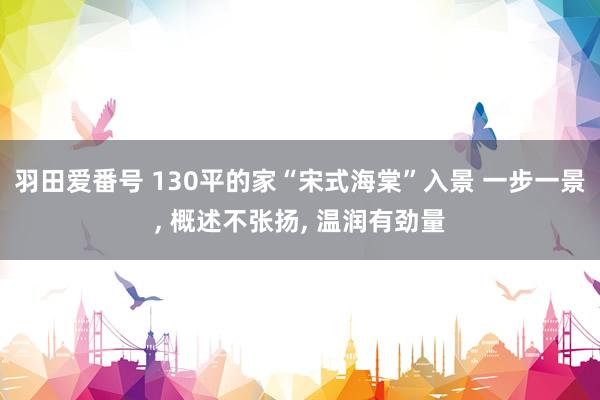 羽田爱番号 130平的家“宋式海棠”入景 一步一景， 概述不张扬， 温润有劲量