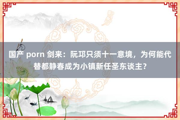 国产 porn 剑来：阮邛只须十一意境，为何能代替都静春成为小镇新任圣东谈主？