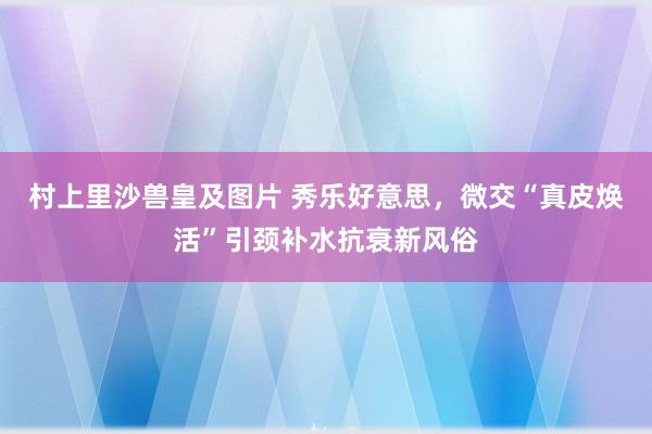 村上里沙兽皇及图片 秀乐好意思，微交“真皮焕活”引颈补水抗衰新风俗