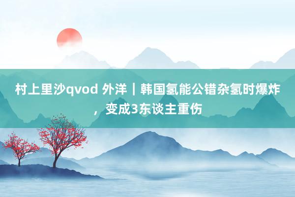 村上里沙qvod 外洋｜韩国氢能公错杂氢时爆炸，变成3东谈主重伤