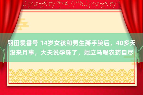 羽田爱番号 14岁女孩和男生掰手腕后，40多天没来月事，大夫说孕珠了，她立马喝农药自尽