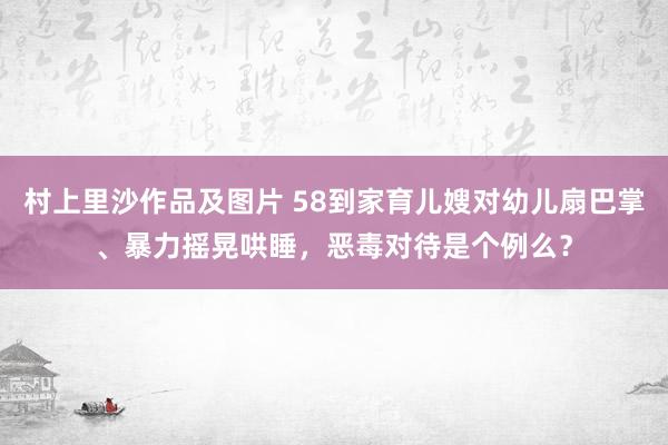 村上里沙作品及图片 58到家育儿嫂对幼儿扇巴掌、暴力摇晃哄睡，恶毒对待是个例么？