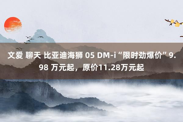 文爱 聊天 比亚迪海狮 05 DM-i“限时劲爆价”9.98 万元起，原价11.28万元起