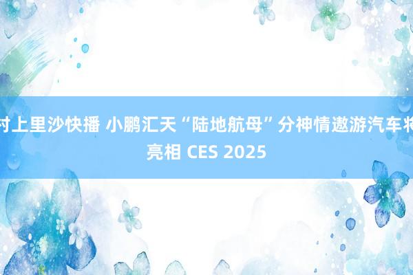 村上里沙快播 小鹏汇天“陆地航母”分神情遨游汽车将亮相 CES 2025