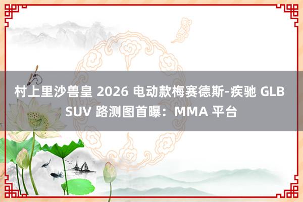 村上里沙兽皇 2026 电动款梅赛德斯-疾驰 GLB SUV 路测图首曝：MMA 平台