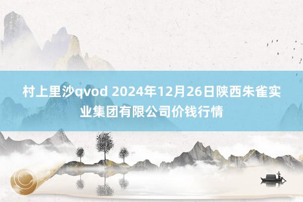 村上里沙qvod 2024年12月26日陕西朱雀实业集团有限公司价钱行情