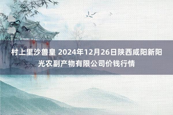 村上里沙兽皇 2024年12月26日陕西咸阳新阳光农副产物有限公司价钱行情