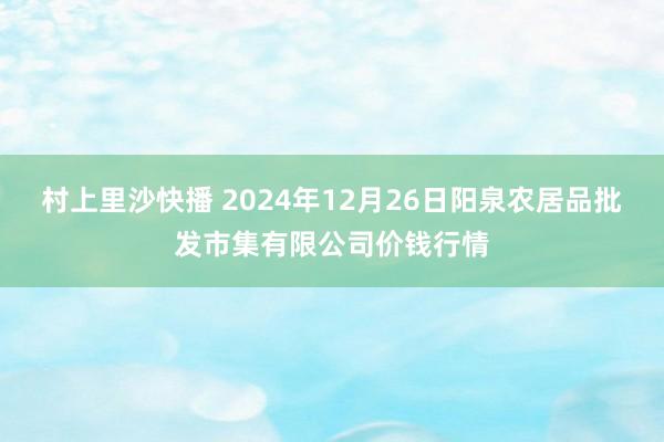 村上里沙快播 2024年12月26日阳泉农居品批发市集有限公司价钱行情