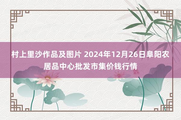 村上里沙作品及图片 2024年12月26日阜阳农居品中心批发市集价钱行情