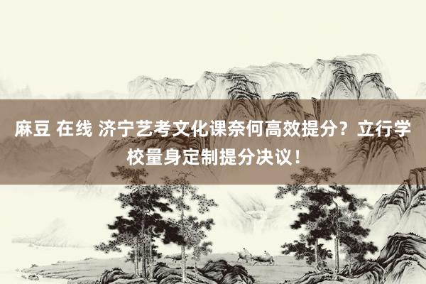 麻豆 在线 济宁艺考文化课奈何高效提分？立行学校量身定制提分决议！