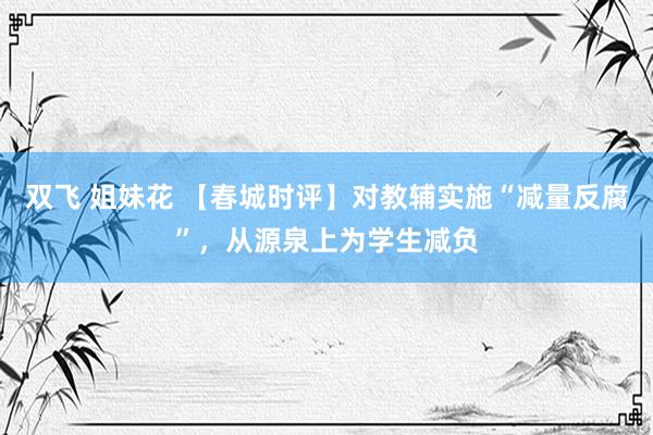 双飞 姐妹花 【春城时评】对教辅实施“减量反腐”，从源泉上为学生减负