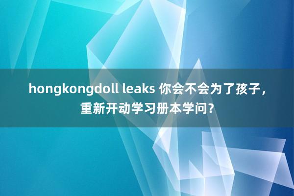 hongkongdoll leaks 你会不会为了孩子，重新开动学习册本学问？