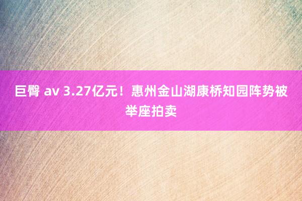 巨臀 av 3.27亿元！惠州金山湖康桥知园阵势被举座拍卖