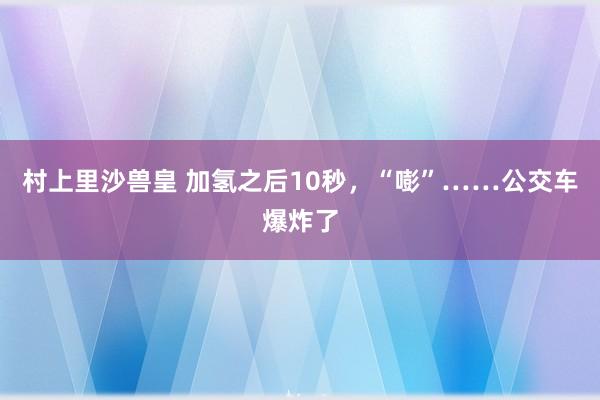 村上里沙兽皇 加氢之后10秒，“嘭”……公交车爆炸了