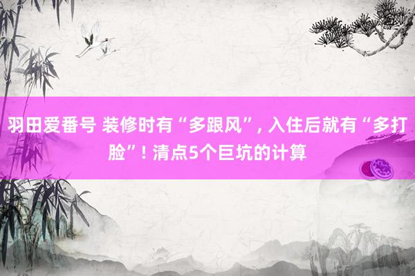 羽田爱番号 装修时有“多跟风”， 入住后就有“多打脸”! 清点5个巨坑的计算