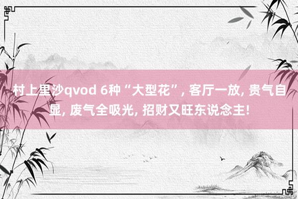 村上里沙qvod 6种“大型花”， 客厅一放， 贵气自显， 废气全吸光， 招财又旺东说念主!