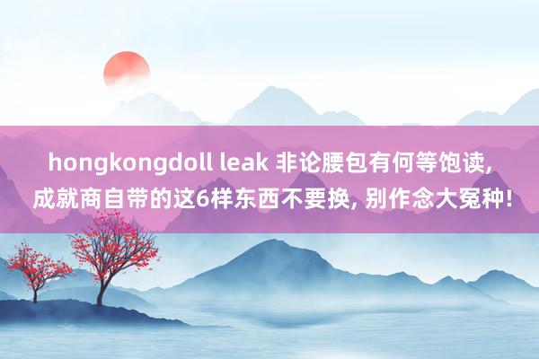 hongkongdoll leak 非论腰包有何等饱读， 成就商自带的这6样东西不要换， 别作念大冤种!