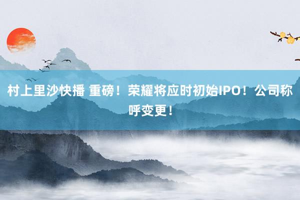 村上里沙快播 重磅！荣耀将应时初始IPO！公司称呼变更！