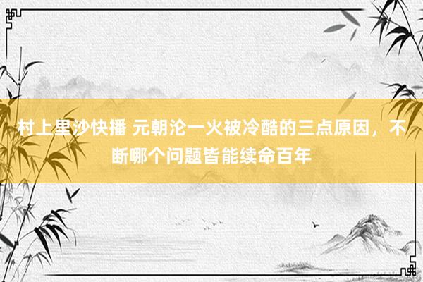 村上里沙快播 元朝沦一火被冷酷的三点原因，不断哪个问题皆能续命百年